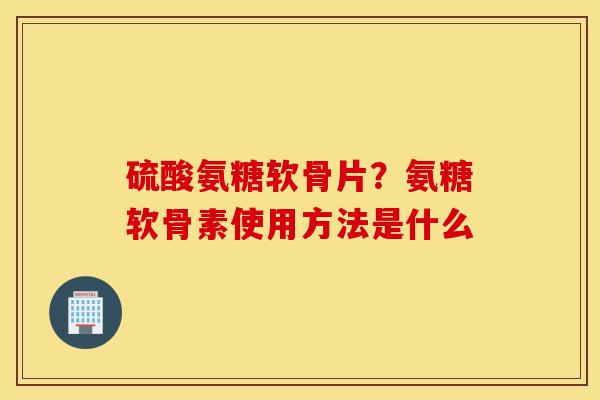 硫酸氨糖软骨片？氨糖软骨素使用方法是什么
