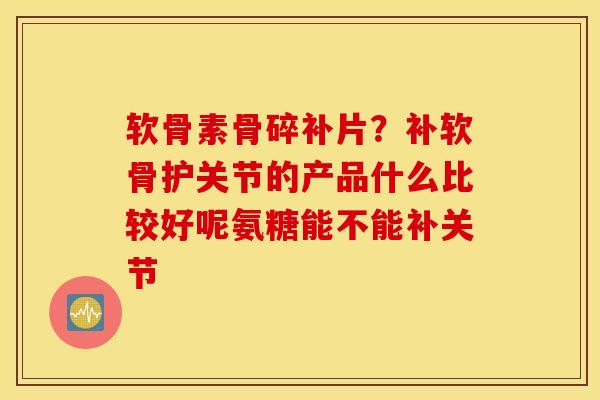 软骨素骨碎补片？补软骨护关节的产品什么比较好呢氨糖能不能补关节