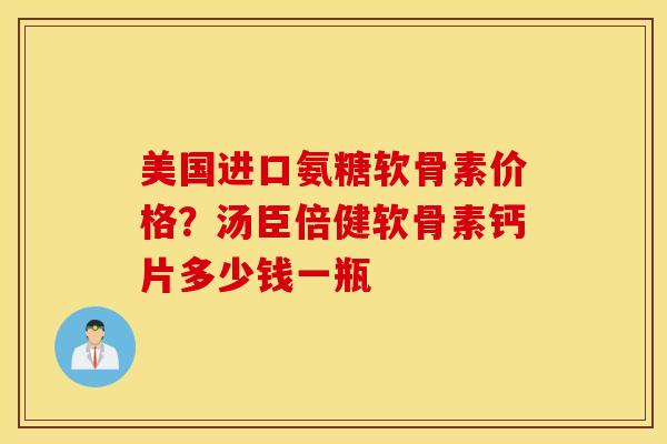 美国进口氨糖软骨素价格？汤臣倍健软骨素钙片多少钱一瓶