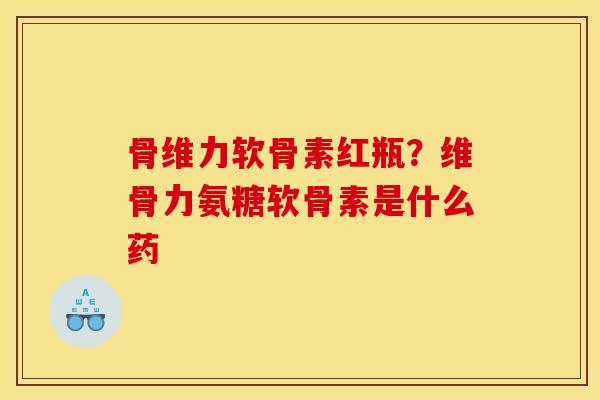 骨维力软骨素红瓶？维骨力氨糖软骨素是什么药