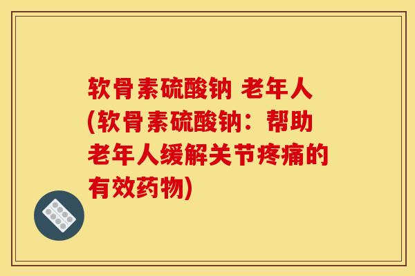 软骨素硫酸钠 老年人(软骨素硫酸钠：帮助老年人缓解关节疼痛的有效药物)