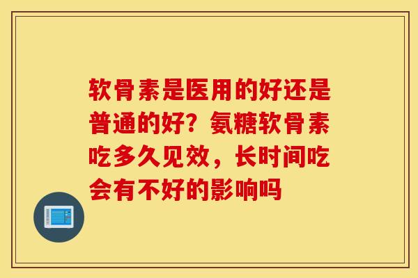 软骨素是医用的好还是普通的好？氨糖软骨素吃多久见效，长时间吃会有不好的影响吗