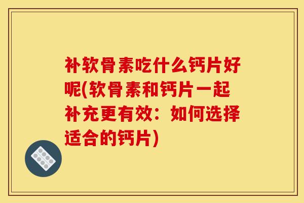 补软骨素吃什么钙片好呢(软骨素和钙片一起补充更有效：如何选择适合的钙片)