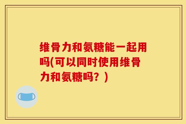 维骨力和氨糖能一起用吗(可以同时使用维骨力和氨糖吗？)