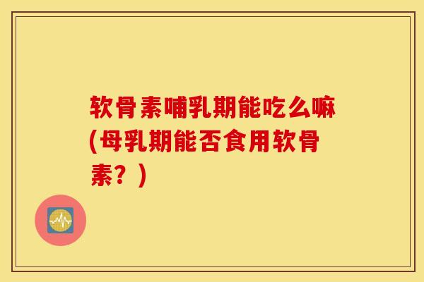 软骨素哺乳期能吃么嘛(母乳期能否食用软骨素？)
