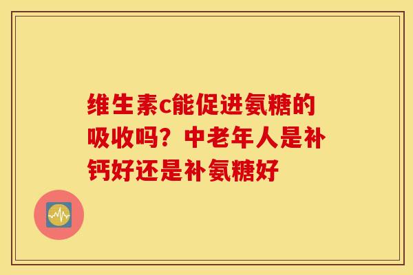 维生素c能促进氨糖的吸收吗？中老年人是补钙好还是补氨糖好