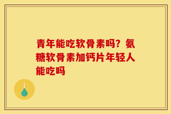 青年能吃软骨素吗？氨糖软骨素加钙片年轻人能吃吗