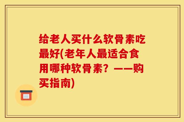 给老人买什么软骨素吃最好(老年人最适合食用哪种软骨素？——购买指南)