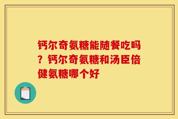钙尔奇氨糖能随餐吃吗？钙尔奇氨糖和汤臣倍健氨糖哪个好