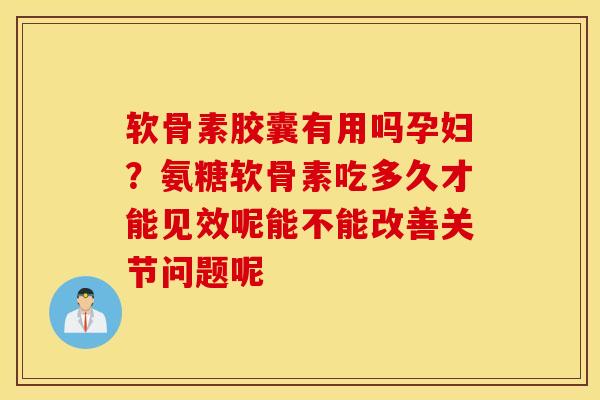 软骨素胶囊有用吗孕妇？氨糖软骨素吃多久才能见效呢能不能改善关节问题呢