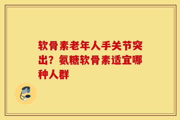 软骨素老年人手关节突出？氨糖软骨素适宜哪种人群