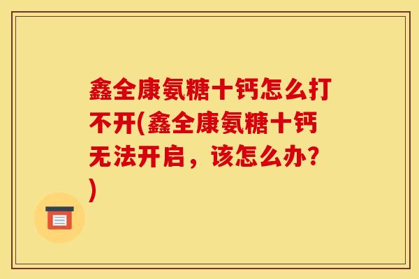 鑫全康氨糖十钙怎么打不开(鑫全康氨糖十钙无法开启，该怎么办？)