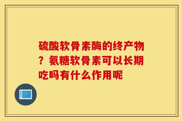 硫酸软骨素酶的终产物？氨糖软骨素可以长期吃吗有什么作用呢