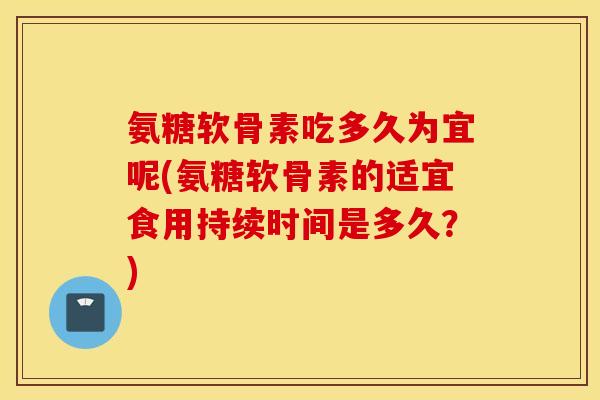 氨糖软骨素吃多久为宜呢(氨糖软骨素的适宜食用持续时间是多久？)