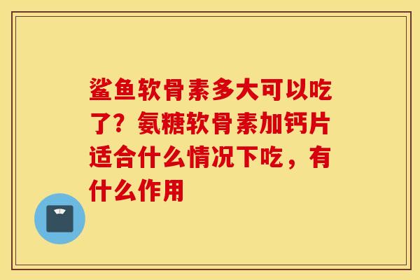 鲨鱼软骨素多大可以吃了？氨糖软骨素加钙片适合什么情况下吃，有什么作用