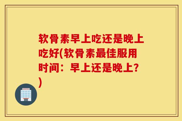 软骨素早上吃还是晚上吃好(软骨素最佳服用时间：早上还是晚上？)