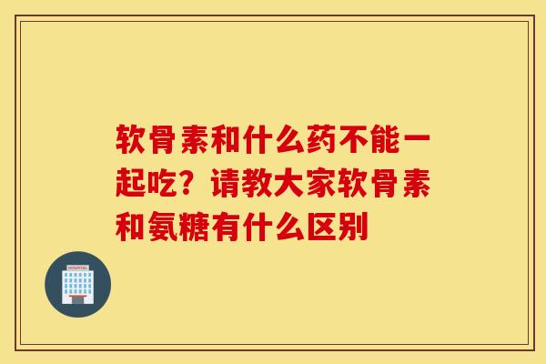 软骨素和什么药不能一起吃？请教大家软骨素和氨糖有什么区别