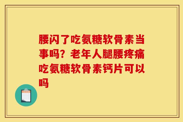 腰闪了吃氨糖软骨素当事吗？老年人腿腰疼痛吃氨糖软骨素钙片可以吗