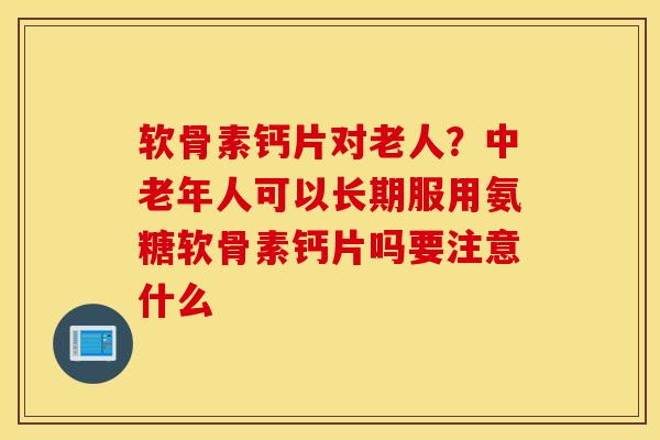 软骨素钙片对老人?中老年人可以长期服用氨糖软骨素钙片吗要注意什么 软骨素钙片对老人?中老年人可以长期服用氨糖软骨素钙片吗要注意什么