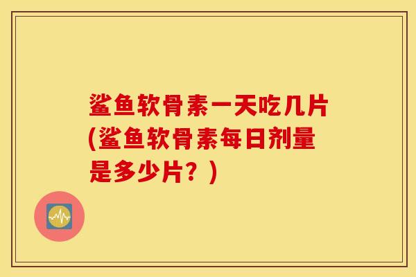 鲨鱼软骨素一天吃几片(鲨鱼软骨素每日剂量是多少片？)