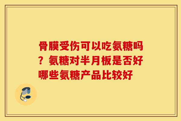 骨膜受伤可以吃氨糖吗？氨糖对半月板是否好哪些氨糖产品比较好