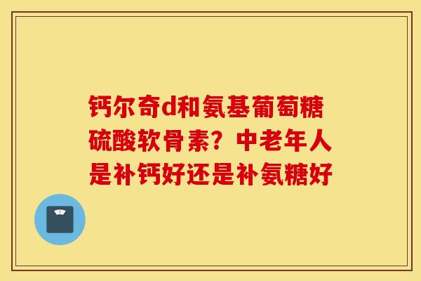 钙尔奇d和氨基葡萄糖硫酸软骨素？中老年人是补钙好还是补氨糖好