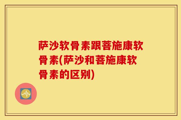 萨沙软骨素跟菩施康软骨素(萨沙和菩施康软骨素的区别) 萨沙软骨素跟菩施康软骨素(萨沙和菩施康软骨素的区别)