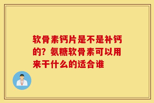 软骨素钙片是不是补钙的？氨糖软骨素可以用来干什么的适合谁