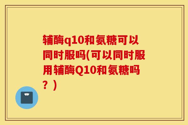 辅酶q10和氨糖可以同时服吗(可以同时服用辅酶Q10和氨糖吗？)