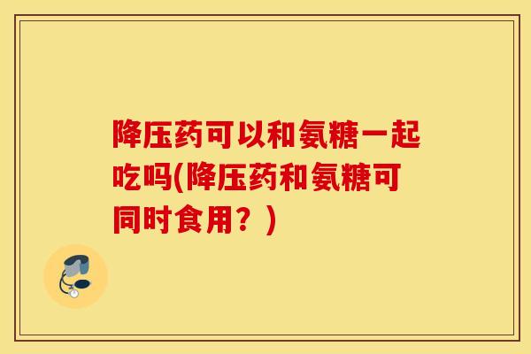降压药可以和氨糖一起吃吗(降压药和氨糖可同时食用？)