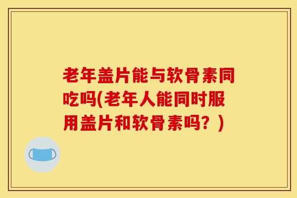 老年盖片能与软骨素同吃吗(老年人能同时服用盖片和软骨素吗？)