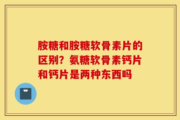 胺糖和胺糖软骨素片的区别？氨糖软骨素钙片和钙片是两种东西吗