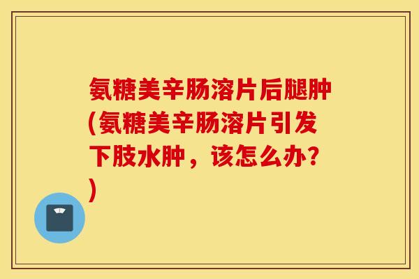 氨糖美辛肠溶片后腿肿(氨糖美辛肠溶片引发下肢水肿，该怎么办？)