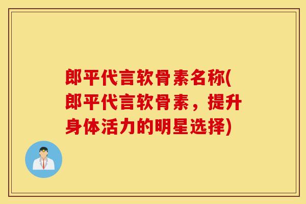 郎平代言软骨素名称(郎平代言软骨素，提升身体活力的明星选择)
