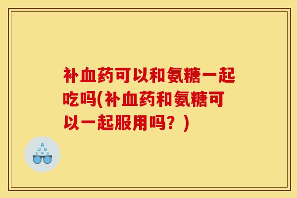 补血药可以和氨糖一起吃吗(补血药和氨糖可以一起服用吗？)