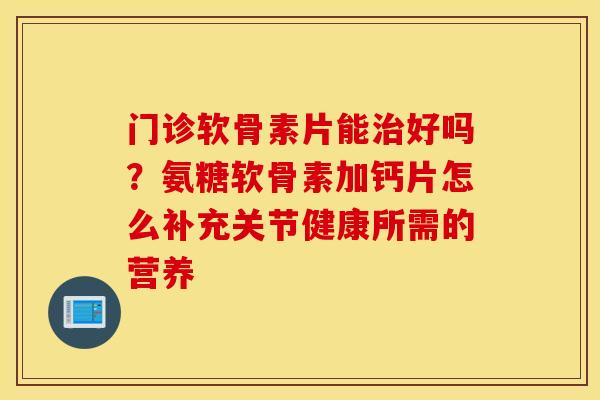 门诊软骨素片能治好吗？氨糖软骨素加钙片怎么补充关节健康所需的营养