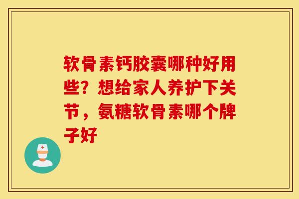 软骨素钙胶囊哪种好用些？想给家人养护下关节，氨糖软骨素哪个牌子好