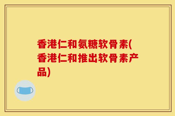 香港仁和氨糖软骨素(香港仁和推出软骨素产品)