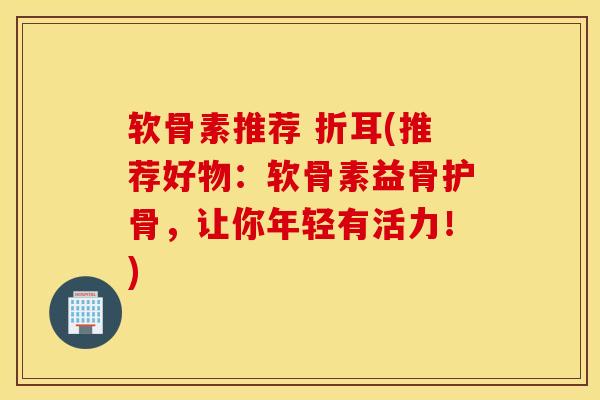 软骨素推荐 折耳(推荐好物：软骨素益骨护骨，让你年轻有活力！)