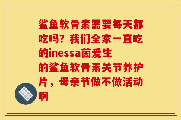 鲨鱼软骨素需要每天都吃吗？我们全家一直吃的inessa茵爱生的鲨鱼软骨素关节养护片，母亲节做不做活动啊