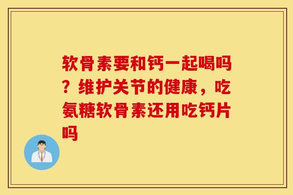 软骨素要和钙一起喝吗?维护关节的健康,吃氨糖软骨素还用吃钙片吗 软骨素要和钙一起喝吗?维护关节的健康,吃氨糖软骨素还用吃钙片吗