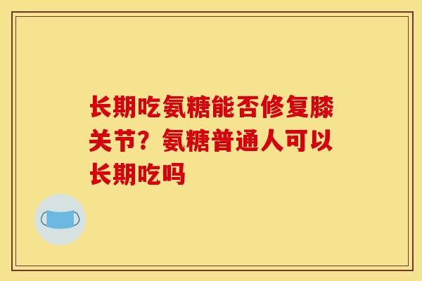 长期吃氨糖能否修复膝关节？氨糖普通人可以长期吃吗