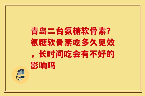 青岛二台氨糖软骨素?氨糖软骨素吃多久见效,长时间吃会有不好的影响吗 青岛二台氨糖软骨素?氨糖软骨素吃多久见效,长时间吃会有不好的影响吗