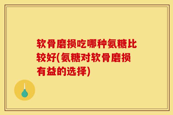 软骨磨损吃哪种氨糖比较好(氨糖对软骨磨损有益的选择)