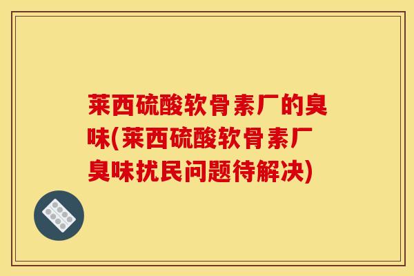 莱西硫酸软骨素厂的臭味(莱西硫酸软骨素厂臭味扰民问题待解决)