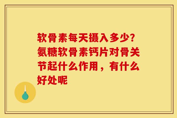 软骨素每天摄入多少？氨糖软骨素钙片对骨关节起什么作用，有什么好处呢