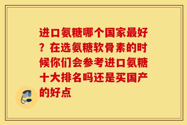 进口氨糖哪个国家最好？在选氨糖软骨素的时候你们会参考进口氨糖十大排名吗还是买国产的好点