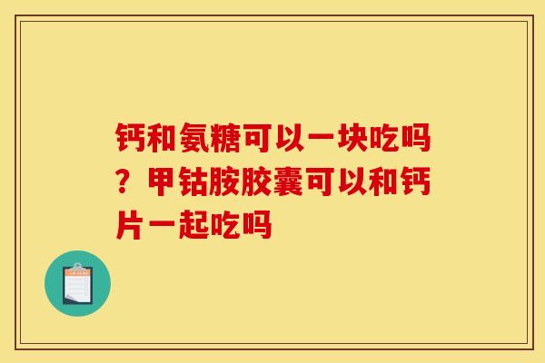 钙和氨糖可以一块吃吗？甲钴胺胶囊可以和钙片一起吃吗