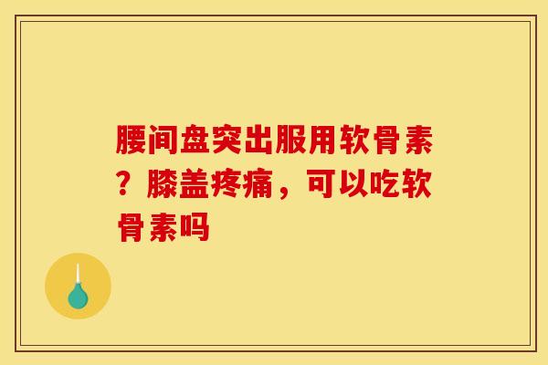 腰间盘突出服用软骨素?膝盖疼痛,可以吃软骨素吗 腰间盘突出服用软骨素?膝盖疼痛,可以吃软骨素吗