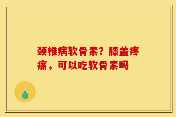 颈椎病软骨素？膝盖疼痛，可以吃软骨素吗